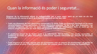 Quan la informació és poder i seguretat…
Disposar de la informació adient és indispensable per a estar segur, però en un món on els rius
d’informació són norma el perill de la desinformació és un risc ben real:
• Cada cop disposem de més dispositius connectats a la xarxa. Cada un d’aquests elements té les seves
característiques i riscos particulars. A escala domèstica controlar “el dia a dia” dels dispositius i les
novetats d’aquests, així com les seves vulnerabilitats, pot ser relativament fàcil, en canvi per als
entorns empresarials pot ser molt difícil de gestionar individualment.
• El problema actual no és tindré accés a la informació. Tot es troba i tot resulta accessible, el
problema es troba en saber interpretar i seleccionar aquesta informació per prendre les decisions
encertades
• Cada empresa és un món i tractar tots els ecosistemes sota un sistema de monitoratge i de gestió no
personalitzat un error. S’ha d’aprofitar el millor del conjunt, però s’han de tractar les especificitats
 