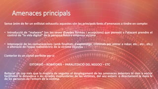 Amenaces principals
Sense ànim de fer un enllistat exhaustiu aquestes són les principals fonts d’amenaces a tindre en compte:
• Introducció de “malware” (en les seves diverses formes i accepcions) que permeti a l’atacant prendre el
control de “la vida digital” de la persona física o empresa víctima
• Intercepció de les comunicacions (amb finalitats d’espionatge, criminals per entrar a robar, etc., etc., etc.)
o alteració de l’espai radioelèctric de la víctima objectiu
L’anterior és un còctel perfecte per a:
EXTORSIÓ – ROBATORIS – PARALITZACIÓ DEL NEGOCI – ETC
Reiterar un cop més que la majoria de vegades el desplegament de les amenaces anteriors té com a vector
facilitador la deixadesa o les errades involuntàries de les víctimes, del seu entorn o directament la mala fe
de les persones de l’entorn de la víctima.
 