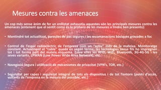 Mesures contra les amenaces
Un cop més sense ànim de fer un enllistat exhaustiu aquestes són les principals mesures contra les
amenaces (entenent que el sentit comú és la primera de les mesures a tindre ben presents):
• Mantindré tot actualitzat, paraules de pas segures i les recomanacions bàsiques gravades a foc
• Control de l’espai radioelèctric de l’empresa com un “actiu” més de la mateixa. Monitoratge
constant. Actualment el “cable” queda en segon terme, les tecnologies sense fils ho impregnen
tot i tot forma part del mateix esquema. Entre elles les RFID, WiFi, Bluetooth, 3G-4G-5G i les
seves variants, LPWAN (Low Power Wide Area Network), etc.
• Navegació segura i utilització de mecanismes de privacitat (VPN’s, TOR, etc.)
• Seguretat per capes i seguretat integral de tots els dispositius i de tot l’entorn (punts d’accés,
voltants de l’empresa en la mesura del possible, etc.)
 