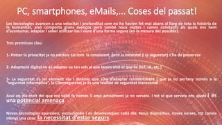 PC, smartphones, eMails,... Coses del passat!
Les tecnologies avancen a una velocitat i profunditat com no ho havien fet mai abans al llarg de tota la història de
la humanitat, això comporta grans avenços però també nous reptes i canvis constants als quals ens hem
d’acostumar, adaptar i saber utilitzar-los i viure d’una forma segura (en la mesura del possible).
Tres premisses clau:
1- Potser la privacitat ja no existeix tal com la coneixíem, però la intimitat (i la seguretat) s’ha de preservar
2- Adaptació digital no és adaptar-se tan sols al que tenim sinó al que ve (IoT, IA, etc.)
3- La seguretat és un element viu i dinàmic que s’ha d’adaptar constantment i que ja no pertany només a la
“seguretat informàtica”, la Ciberseguretat ja és una realitat de seguretat transversal
Avui en dia molt del que era vàlid fa només 5 anys actualment ja no serveix. I tot el que serveix ens ajuda i és
una potencial amenaça.
Noves tecnologies apareixen, evolucionen i es desenvolupen cada dia. Nous dispositius, noves xarxes, tot canvia
menys una cosa: la necessitat d’estar segurs.
 