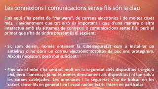 Les connexions i comunicacions sense fils són la clau
Fins aquí s’ha parlat de “malware”, de correus electrònics i de moltes coses
més, i evidentment que tot això és important i que d’una manera o altra
interactua amb els sistemes de connexió o comunicacions sense fils, però el
primer que s’ha de tindre present és el següent:
• Si, com dèiem, només entenem la Ciberseguretat com a instal·lar un
antivirus o no obrir un correu electrònic sospitós de poc ens protegirem.
Això és necessari, però mai suficient
• Fins ara el món s’ha centrat molt en la seguretat dels dispositius i seguirà
així, però l’amenaça ja no és només directament als dispositius i ni tan sols a
les xarxes cablejades. Les amenaces i la seguretat s’ha de bolcar en les
xarxes sense fils en general i en l’espai radioelèctric intern en particular
 