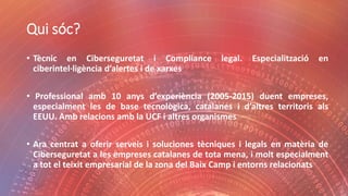 Qui sóc?
• Tècnic en Ciberseguretat i Compliance legal. Especialització en
ciberintel·ligència d’alertes i de xarxes
• Professional amb 10 anys d’experiència (2005-2015) duent empreses,
especialment les de base tecnològica, catalanes i d’altres territoris als
EEUU. Amb relacions amb la UCF i altres organismes
• Ara centrat a oferir serveis i soluciones tècniques i legals en matèria de
Ciberseguretat a les empreses catalanes de tota mena, i molt especialment
a tot el teixit empresarial de la zona del Baix Camp i entorns relacionats
 