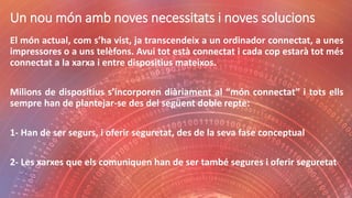 Un nou món amb noves necessitats i noves solucions
El món actual, com s’ha vist, ja transcendeix a un ordinador connectat, a unes
impressores o a uns telèfons. Avui tot està connectat i cada cop estarà tot més
connectat a la xarxa i entre dispositius mateixos.
Milions de dispositius s’incorporen diàriament al “món connectat” i tots ells
sempre han de plantejar-se des del següent doble repte:
1- Han de ser segurs, i oferir seguretat, des de la seva fase conceptual
2- Les xarxes que els comuniquen han de ser també segures i oferir seguretat
 