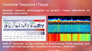 Controlar l’espectre i l’espai
Mantenir l’espectre electromagnètic en general i l’espai radioelèctric en
particular sota control
Amb el “Jamming” es pot inutilitzar el funcionament d’una empresa, però
també obrir totes les portes o desactivar les alarmes. I molt més!
 