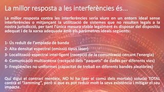 La millor resposta a les interferències és...
La millor resposta contra les interferències seria viure en un entorn ideal sense
interferències o mitjançant la utilització de sistemes que no resulten legals a la
nostra jurisdicció, per tant l’única mesura viable legalment és disposar del dispositiu
adequat i de la xarxa adequada amb els paràmetres ideals següents:
1- Ús reduït de l’amplada de banda
2- Alta densitat espectral (emissió tipus làser)
3- Localització espectral intel·ligent (recepció de la comunicació cercant l’energia)
4- Comunicació multiantena (recepció dels “paquets” de dades per diferents vies)
5- Freqüències no uniformes (capacitat de treball en diferents bandes aleatòries)
Qui digui el contrari menteix, NO hi ha (per al comú dels mortals) solució TOTAL
contra el “Jamming”, però sí que es pot reduir molt la seva existència i mitigar el seu
impacte.
 
