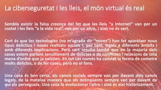 La ciberseguretat i les lleis, el món virtual és real
Sembla existir la falsa creença del fet que les lleis “a Internet” van per un
costat i les lleis “a la vida real” van per un altre, i això no és cert.
Cert és que les tecnologies (no m’agrada dir “noves”) han fet aparèixer nous
tipus delictius i noves realitats socials i, per tant, legals a diferents àmbits i
amb diferents implicacions. Però cert resulta també que en la majoria dels
casos estem parlant senzillament de delictes o de conflictes i relacions de tota
mena d’ordre que ja existien. En tot cas només ha canviat la forma de cometre
molts delictes, o de fer coses, però no el fons.
Una cosa és ben certa, els canvis socials sempre van per davant dels canvis
legals, de la mateixa manera que els delinqüents sempre van per davant de
qui els persegueix. Una cosa fa evolucionar l’altre i això és així històricament.
 