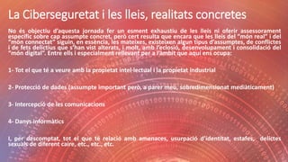 La Ciberseguretat i les lleis, realitats concretes
No és objectiu d’aquesta jornada fer un esment exhaustiu de les lleis ni oferir assessorament
específic sobre cap assumpte concret, però cert resulta que encara que les lleis del “món real” i del
“món connectat” siguin, en essència, les mateixes, existeixen algun tipus d’assumptes, de conflictes
i de fets delictius que s’han vist alterats, i molt, amb l’eclosió, desenvolupament i consolidació del
“món digital”. Entre ells i especialment rellevant per a l’àmbit que aquí ens ocupa:
1- Tot el que té a veure amb la propietat intel·lectual i la propietat industrial
2- Protecció de dades (assumpte important però, a parer meu, sobredimensionat mediàticament)
3- Intercepció de les comunicacions
4- Danys informàtics
I, per descomptat, tot el que té relació amb amenaces, usurpació d’identitat, estafes, delictes
sexuals de diferent caire, etc., etc., etc.
 