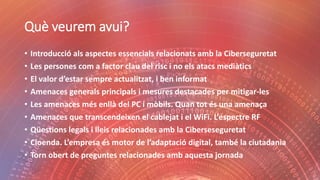 Què veurem avui?
• Introducció als aspectes essencials relacionats amb la Ciberseguretat
• Les persones com a factor clau del risc i no els atacs mediàtics
• El valor d’estar sempre actualitzat, i ben informat
• Amenaces generals principals i mesures destacades per mitigar-les
• Les amenaces més enllà del PC i mòbils. Quan tot és una amenaça
• Amenaces que transcendeixen el cablejat i el WiFi. L’espectre RF
• Qüestions legals i lleis relacionades amb la Ciberseseguretat
• Cloenda. L’empresa és motor de l’adaptació digital, també la ciutadania
• Torn obert de preguntes relacionades amb aquesta jornada
 