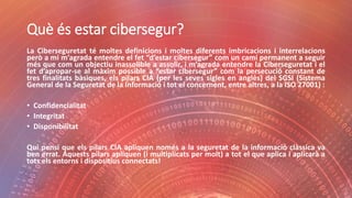 Què és estar cibersegur?
La Ciberseguretat té moltes definicions i moltes diferents imbricacions i interrelacions
però a mi m’agrada entendre el fet “d’estar cibersegur” com un camí permanent a seguir
més que com un objectiu inassolible a assolir, i m’agrada entendre la Ciberseguretat i el
fet d’apropar-se al màxim possible a “estar cibersegur” com la persecució constant de
tres finalitats bàsiques, els pilars CIA (per les seves sigles en anglès) del SGSI (Sistema
General de la Seguretat de la Informació i tot el concernent, entre altres, a la ISO 27001) :
• Confidencialitat
• Integritat
• Disponibilitat
Qui pensi que els pilars CIA apliquen només a la seguretat de la informació clàssica va
ben errat. Aquests pilars apliquen (i multiplicats per molt) a tot el que aplica i aplicarà a
tots els entorns i dispositius connectats!
 