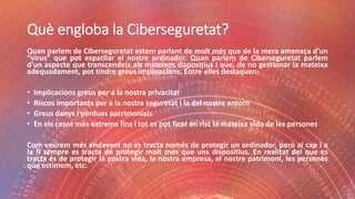 Què engloba la Ciberseguretat?
Quan parlem de Ciberseguretat estem parlant de molt més que de la mera amenaça d’un
“virus” que pot espatllar el nostre ordinador. Quan parlem de Ciberseguretat parlem
d’un aspecte que transcendeix als mateixos dispositius i que, de no gestionar la mateixa
adequadament, pot tindre greus implicacions. Entre elles destaquen:
• Implicacions greus per a la nostra privacitat
• Riscos importants per a la nostra seguretat i la del nostre entorn
• Greus danys i pèrdues patrimonials
• En els casos més extrems fins i tot es pot ficar en risc la mateixa vida de les persones
Com veurem més endavant no es tracta només de protegir un ordinador, però al cap i a
la fi sempre es tracta de protegir molt més que uns dispositius. En realitat del que es
tracta és de protegir la nostra vida, la nostra empresa, el nostre patrimoni, les persones
que estimem, etc.
 