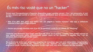 És més risc vostè que no un “hacker”
Encara que l’encapçalament d’aquesta diapositiva pugui semblar xocant i fins i tot provocatiu el cert
es que, encara que sembli el contrari, les dades demostren que les persones son les principals fonts
de risc :
• Més d’un 80% dels atacs que tenen èxit són deguts a “errors humans” més que a sofisticats
sistemes d’atac que s’hagin emprat
• Encara que sembli mentida més d’un 3% de persones cauen en els eMails de “Phishing”
L’anterior ens demostra que ningú està lliure de caure en el parany. I resulta molt perillós pensar-se
que només persones sense coneixements poden caure en les trampes. A vegades fins i tot les
persones més preparades també cauen.
No es tracta de tindre por, ni tampoc vergonya de reconèixer que tots som vulnerables. La psicologia,
la confiança, la comoditat, etc., entren en joc i els “dolents” ho saben i ho exploten mitjançant
enginyeria social i moltes altres tècniques (molts cops molt més fàcils i simples del que sembla).
 