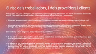El risc dels treballadors, i dels proveïdors i clients
Com ja s’ha vist, per a l’empresa, les persones suposen el principal factor de risc en els assumptes relacionats
amb la Ciberseguretat. Dins d’aquesta màxima s’hauria de diferenciar entre 2 grans grups:
• Riscos per atacs provocats intencionadament (treballadors enfadats, persones amb interessos criminals, etc.)
• Riscos per atacs producte d’errades involuntàries (passwords anotats indegudament, dispositius deixats sense
protegir, etc.). Afortunadament, però també perillosament, aquests casos són la majoria
I dit l’anterior cabria afegir una doble màxima molt important:
• El risc no ve sempre de nosaltres o dels nostres treballadors, també pot provindré de qualsevol persona que
entri a la nostra empresa (clients, visitants, etc.)
• A vegades el risc escapa de la nostra “jurisdicció”. Podem ser víctimes d’un atac per un atac que no s’hagi dirigit
a nosaltres. Podem ser víctimes, per exemple, a través d’un proveïdor nostre. Per això cal seleccionar
adequadament els nostres proveïdors a més de prendre sempre mesures preventives, ja que fins i tot els
proveïdors més coneguts poder ser víctimes d’un atac que ens fiqui en risc
 
