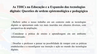 Desafiar o professor a pensar na possibilidade de romper com as práticas
estabelecidas e a reconfigurar sua inserção e ação no mundo das tecnologias
digitais.
As TDICs na Educação e a Expansão das tecnologias
digitais: Questões de ordem epistemológica e pedagógica
Refletir sobre o nosso trabalho em um contexto onde as tecnologias
digitais se apresentam cada vez mais inseridas nos afazeres diversos, com
perspectivas de ampliação;
Considerar a prática de ensino e aprendizagem em um ambiente
informatizado;
 