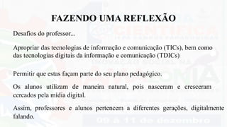 Assim, professores e alunos pertencem a diferentes gerações, digitalmente
falando.
FAZENDO UMA REFLEXÃO
Desafios do professor...
Apropriar das tecnologias de informação e comunicação (TICs), bem como
das tecnologias digitais da informação e comunicação (TDICs)
Permitir que estas façam parte do seu plano pedagógico.
Os alunos utilizam de maneira natural, pois nasceram e cresceram
cercados pela mídia digital.
 