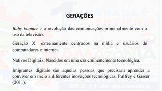 GERAÇÕES
Baby boomer : a revolução das comunicações principalmente com o
uso da televisão.
Geração X: extremamente centrados na mídia e usuários de
computadores e internet.
Imigrantes digitais são aquelas pessoas que precisam aprender a
conviver em meio a diferentes inovações tecnológicas. Palfrey e Gasser
(2011).
Nativos Digitais: Nascidos em uma era eminentemente tecnológica.
 