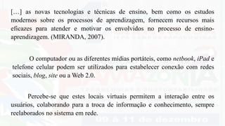[…] as novas tecnologias e técnicas de ensino, bem como os estudos
modernos sobre os processos de aprendizagem, fornecem recursos mais
eficazes para atender e motivar os envolvidos no processo de ensino-
aprendizagem. (MIRANDA, 2007).
Percebe-se que estes locais virtuais permitem a interação entre os
usuários, colaborando para a troca de informação e conhecimento, sempre
reelaborados no sistema em rede.
O computador ou as diferentes mídias portáteis, como netbook, iPad e
telefone celular podem ser utilizados para estabelecer conexão com redes
sociais, blog, site ou a Web 2.0.
 