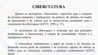 CIBERCULTURA
A cibercultura redimensiona o papel da escola e do docente ao
demandar novos perfis de estudante e de professor capazes de utilizar as
TDICs para se comunicar, assimilar e produzir conhecimento (LÉVY,
2010).
O crescimento do ciberespaço é orientado por três princípios
fundamentais: a interconexão, a criação de comunidades virtuais e a
inteligência coletiva.
Quanto ao neologismo ‘cibercultura’, especifica aqui o conjunto
de técnicas (materiais e intelectuais), de práticas, de atitudes, de modos
de pensamento e de valores que se desenvolvem juntamente com o
crescimento do ciberespaço (LÉVY, 1999, p. 17).
 