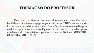 FORMAÇÃO DO PROFESSOR
Para que os futuros docentes desenvolvam competências e
habilidades didático-pedagógicas para utilizar as TDICs, os cursos de
Licenciatura deverão se reinventar. Situações de ensino-aprendizagem
mediadas por recursos tecnológicos devem ser vivenciadas pelos
estudantes de Licenciaturas presenciais ou a distância (RIBEIRO;
OLIVEIRA; MILL, 2013).
 