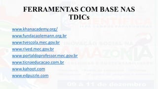 FERRAMENTAS COM BASE NAS
TDICs
www.khanacademy.org/
www.fundacaolemann.org.br
www.tvescola.mec.gov.br
www.rived.mec.gov.br
www.portaldoprofessor.mec.gov.br
www.ticnaeducacao.com.br
www.kahoot.com
www.edpuzzle.com
 