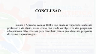 CONCLUSÃO
Ensinar e Aprender com as TDICs não muda as responsabilidades do
professor e do aluno, assim como não muda os objetivos dos programas
educacionais. São recursos para contribuir com a qualidade nas propostas
de ensino e aprendizagem.
 