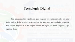 Tecnologia Digital
São equipamentos eletrônicos que baseiam seu funcionamento em uma
lógica binária. Todas as informações (dados) são processados e guardados a partir de
dois valores lógicos (0 e 1). Digital deriva de dígito, do latim “digitus”, que
significa dedo.
 