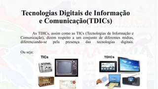 Tecnologias Digitais de Informação
e Comunicação(TDICs)
As TDICs, assim como as TICs (Tecnologias de Informação e
Comunicação), dizem respeito a um conjunto de diferentes mídias,
diferenciando-se pela presença das tecnologias digitais.
Ou seja:
 
