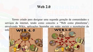 Termo criado para designar uma segunda geração de comunidades e
serviços da internet, tendo como conceito a “Web como plataforma”,
envolvendo Wikis, aplicações baseadas em redes sociais e tecnologias da
informação.
Web 2.0
 