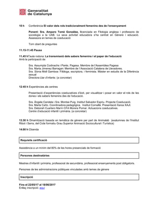 10 h Conferència El valor dels rols tradicionalment femenins des de l’ensenyament
Ponent: Sra. Amparo Tomé González, llicenciada en Filologia anglesa i professora de
sociologia a la UAB. La seva activitat educadora s’ha centrat en Gènere i educació.
Assessora en temes de coeducació
Torn obert de preguntes
11.15-11.45 Pausa
11.45 hTaula rodona: La transmissió dels sabers femenins i el paper de l’educació
Amb la participació de:
Sra. Assumpta Codinachs i Parés. Pagesa. Membre de l’Assemblea Pagesa
Sra. Marta Jimenez Barragan: Membre de l´Associació Catalana de Llevadores.
Sra. Sònia Moll Gamboa: Filòloga, escriptora, i feminista. Màster en estudis de la Diferència
sexual
Directora Llar d’infants: (a concretar)
12:45 h Experiències als centres
Presentació d’experiències coeducatives d’èxit, per visualitzar i posar en valor el rols de les
dones i els sabers femenins des de l’educació.
Sra. Àngela Candela i Sra. Montse Puig. Institut Salvador Espriu. Projecte Coeducació.
Sra. Marta Caño. Coordinadora pedagògica. Institut Cornellà. Presentació Xarxa XAJI.
Sra. Deborah Cuartero Marín CFA Morera Pomar. Actuacions coeducatives.
Centre d’educació infantil i primària. (a concretar)
13.30 h Dinamització basada en temàtica de gènere per part de Animalab (exalumnes de l’Institut
Ribot i Serra, del Cicle formatiu Grau Superior Animació Sociocultural i Turística)
14.00 h Cloenda
Requisits certificació
Assistència a un mínim del 80% de les hores presencials de formació
Persones destinatàries
Mestres d’infantil i primària, professorat de secundària, professorat ensenyaments post obligatoris.
Persones de les administracions públiques vinculades amb temes de gènere
Inscripció
Fins el 22/05/17 al 18/06/2017
Enllaç inscripció: aquí
 