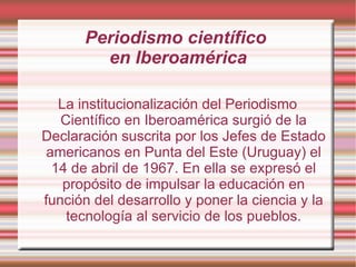 Periodismo científico  en Iberoamérica La institucionalización del Periodismo Científico en Iberoamérica surgió de la Declaración suscrita por los Jefes de Estado americanos en Punta del Este (Uruguay) el 14 de abril de 1967. En ella se expresó el propósito de impulsar la educación en función del desarrollo y poner la ciencia y la tecnología al servicio de los pueblos. 