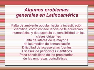 Algunos problemas  generales en Latinoamérica Falta de ambiente popular hacia la investigación científica, como consecuencia de l a educación humanística y de ausencia de sensibilidad en las clases dirigentes Falta de interés de la mayoría  de los medios de comunicación Dificultad de acceso a las fuentes Escasez de periodistas científicos Poca sensibilidad de los propietarios  de las empresas periodísticas   