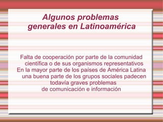 Algunos problemas  generales en Latinoamérica Falta de cooperación por parte de la comunidad científica o de sus organismos representativos En la mayor parte de los países de América Latina una buena parte de los grupos sociales padecen todavía graves problemas  de comunicación e información 