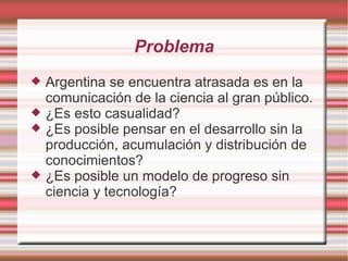 Problema Argentina se encuentra atrasada es en la comunicación de la ciencia al gran público. ¿Es esto casualidad? ¿Es posible pensar en el desarrollo sin la producción, acumulación y distribución de conocimientos? ¿Es posible un modelo de progreso sin ciencia y tecnología? 