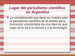 Lugar del periodismo científico  en Argentina La consideración que tiene en nuestro país el periodismo científico en el ámbito de la formación universitaria da una idea de qué lugar se le da a la ciencia y a la tecnología. 
