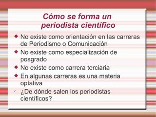 Cómo se forma un  periodista científico No existe como orientación en las carreras de Periodismo o Comunicación No existe como especialización de posgrado No existe como carrera terciaria En algunas carreras es una materia optativa ¿De dónde salen los periodistas científicos? 