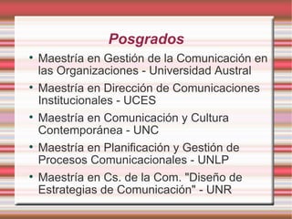 Posgrados Maestría en Gestión de la Comunicación en las Organizaciones - Universidad Austral Maestría en Dirección de Comunicaciones Institucionales - UCES Maestría en Comunicación y Cultura Contemporánea - UNC Maestría en Planificación y Gestión de Procesos Comunicacionales - UNLP Maestría en Cs. de la Com. "Diseño de Estrategias de Comunicación" - UNR 