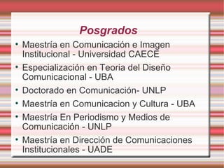 Posgrados Maestría en Comunicación e Imagen Institucional - Universidad CAECE Especialización en Teoria del Diseño Comunicacional - UBA Doctorado en Comunicación- UNLP Maestría en Comunicacion y Cultura - UBA Maestría En Periodismo y Medios de Comunicación - UNLP Maestría en Dirección de Comunicaciones Institucionales - UADE 