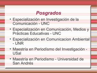 Posgrados Especialización en Investigación de la Comunicación - UNC Especialización en Comunicación, Medios y Prácticas Educativas - UNC Especialización en Comunicacion Ambiental - UNR Maestría en Periodísmo deI Investigación - USal Maestría en Periodismo - Universidad de San Andrés 