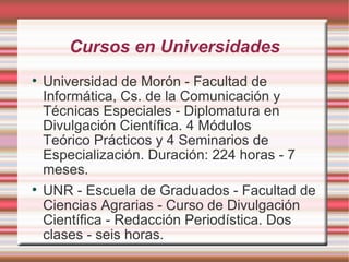 Cursos en Universidades Universidad de Morón - Facultad de Informática, Cs. de la Comunicación y Técnicas Especiales - Diplomatura en Divulgación Científica.  4 Módulos Teórico Prácticos y 4 Seminarios de Especialización. Duración: 224 horas - 7 meses. UNR - Escuela de Graduados - Facultad de Ciencias Agrarias - Curso de Divulgación Científica - Redacción Periodística. Dos clases - seis horas. 