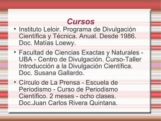 Cursos Instituto Leloir. Programa de Divulgación Científica y Técnica. Anual. Desde 1986. Doc. Matías Loewy. Facultad de Ciencias Exactas y Naturales - UBA - Centro de Divulgación. Curso-Taller  Introducción a la Divulgación Científica. Doc. Susana Gallardo. Círculo de La Prensa - Escuela de Periodismo - Curso de Periodismo Científico. 2 meses - ocho clases.  Doc.Juan Carlos Rivera Quintana. 