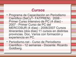 Cursos Programa de Capacitación en Periodismo Científico (SeCyT- FATPREN).  2006 - Primer Curso Intensivo de PC (4 días) - 2007 - Primer Curso de PC del MERCOSUR (4 días) - 2006/2007 Cursos itinerantes (dos días) 11 cursos en distintas provincias. Doc. Varios con formación y experiencia en PC.  Periodismo.net - Curso de Periodismo Científico - 12 semanas - Docente: Ricardo Goldberg. 