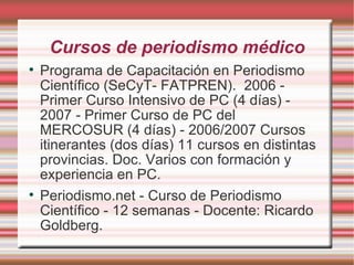 Cursos de periodismo médico Programa de Capacitación en Periodismo Científico (SeCyT- FATPREN).  2006 - Primer Curso Intensivo de PC (4 días) - 2007 - Primer Curso de PC del MERCOSUR (4 días) - 2006/2007 Cursos itinerantes (dos días) 11 cursos en distintas provincias. Doc. Varios con formación y experiencia en PC.  Periodismo.net - Curso de Periodismo Científico - 12 semanas - Docente: Ricardo Goldberg. 