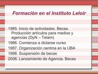 Formación en el Instituto Leloir 1985. Inicio de actividades. Becas. Producción artículos para medios y agencias (DyN – Telam)‏ 1986. Comienza a dictarse curso 1987. Organización centros en la UBA 1998. Suspensión de becas 2006. Lanzamiento de Agencia. Becas 