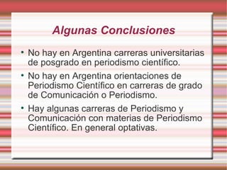 A lgunas Conclusiones No hay en Argentina carreras universitarias de posgrado en periodismo científico. No hay en Argentina orientaciones de Periodismo Científico en carreras de grado de Comunicación o Periodismo. Hay algunas carreras de Periodismo y Comunicación con materias de Periodismo Científico. En general optativas. 
