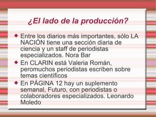 ¿El lado de la producción? Entre los diarios más importantes, sólo LA NACIÓN tiene una sección diaria de ciencia y un staff de periodistas especializados. Nora Bar En CLARIN está Valeria Román, peromuchos periodistas escriben sobre temas científicos En PÁGINA 12 hay un suplemento semanal, Futuro, con periodistas o colaboradores especializados. Leonardo Moledo 