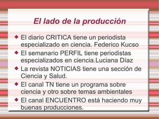 El lado de la producción El diario CRITICA tiene un periodista especializado en ciencia. Federico Kucso El semanario PERFIL tiene periodistas especializados en ciencia.Luciana Díaz La revista NOTICIAS tiene una sección de Ciencia y Salud. El canal TN tiene un programa sobre ciencia y otro sobre temas ambientales El canal ENCUENTRO está haciendo muy buenas producciones. 