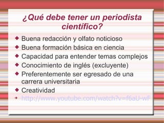 ¿Qué debe tener un periodista científico? Buena redacción y olfato noticioso Buena formación básica en ciencia Capacidad para entender temas complejos Conocimiento de inglés (excluyente)‏ Preferentemente ser egresado de una carrera universitaria Creatividad http://www.youtube.com/watch?v=f6aU-wFSqt0 