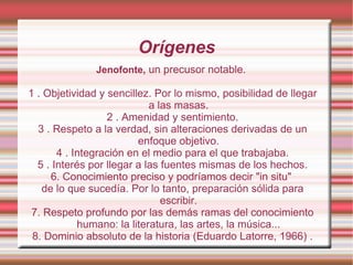 Orígenes Jenofonte,  un precusor notable.  1 . Objetividad y sencillez. Por lo mismo, posibilidad de llegar a las masas. 2 . Amenidad y sentimiento. 3 . Respeto a la verdad, sin alteraciones derivadas de un enfoque objetivo. 4 . Integración en el medio para el que trabajaba. 5 . Interés por llegar a las fuentes mismas de los hechos. 6. Conocimiento preciso y podríamos decir "in situ"  de lo que sucedía. Por lo tanto, preparación sólida para escribir. 7. Respeto profundo por las demás ramas del conocimiento humano: la literatura, las artes, la música... 8. Dominio absoluto de la historia (Eduardo Latorre, 1966) . 