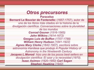 Otros precursores Paracelso Bernard Le Bouvier de Fontenelle:  (1657-1757), autor de uno de los libros más citados en la historia de la divulgación científica:  Conversaciones sobre la pluralidad de los mundos Conrad Gesner  (1516-1565)‏ John Wilkins  (1614-1672)‏ Geoges Luis de Buffon  (1707-1788)‏ William Henry Hudson  (1841-1922)‏ Agnes Mary Clerke  (1842-1907),  escritora sobre astronomía irlandesa que produjo   A Popular History of Astronomy in the Nineteenth Century Jacques L.Monod   hizo uno de los pocos best-sellers en  divulgación científica: El azar y la necesidad (1970). Isaac Asimov  (1920-1992)  Carl Sagan Stephen Hawking  (1942)‏ 