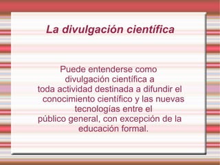 La divulgación científica Puede entenderse como  divulgación científica a toda actividad destinada a difundir el conocimiento científico y las nuevas tecnologías entre el público general, con excepción de la educación formal. 