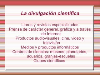 La divulgación científica Libros y revistas especializadas Prensa de carácter general, gráfica y a través de Internet  Productos audiovisuales: cine, video y televisión Medios y productos informáticos Centros de ciencias: museos, planetarios, acuarios, granjas-escuelas  Clubes científicos  